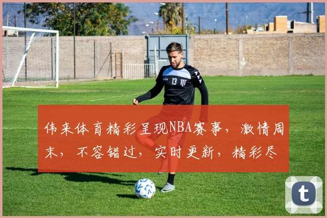 伟来体育精彩呈现NBA赛事，激情周末，不容错过，实时更新，精彩尽享